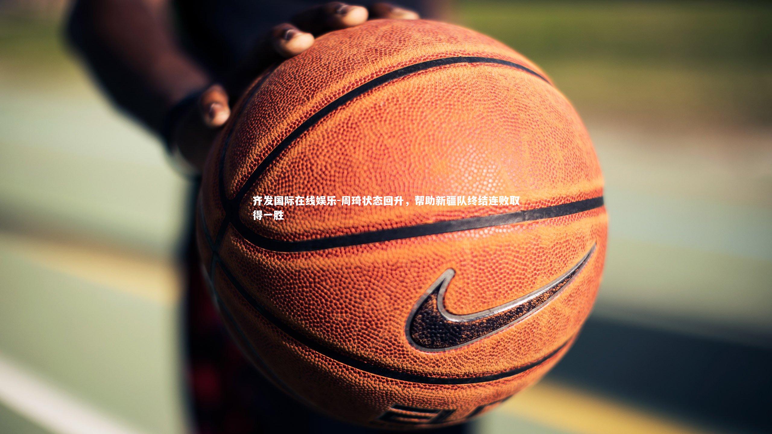 齐发国际在线娱乐-周琦状态回升，帮助新疆队终结连败取得一胜