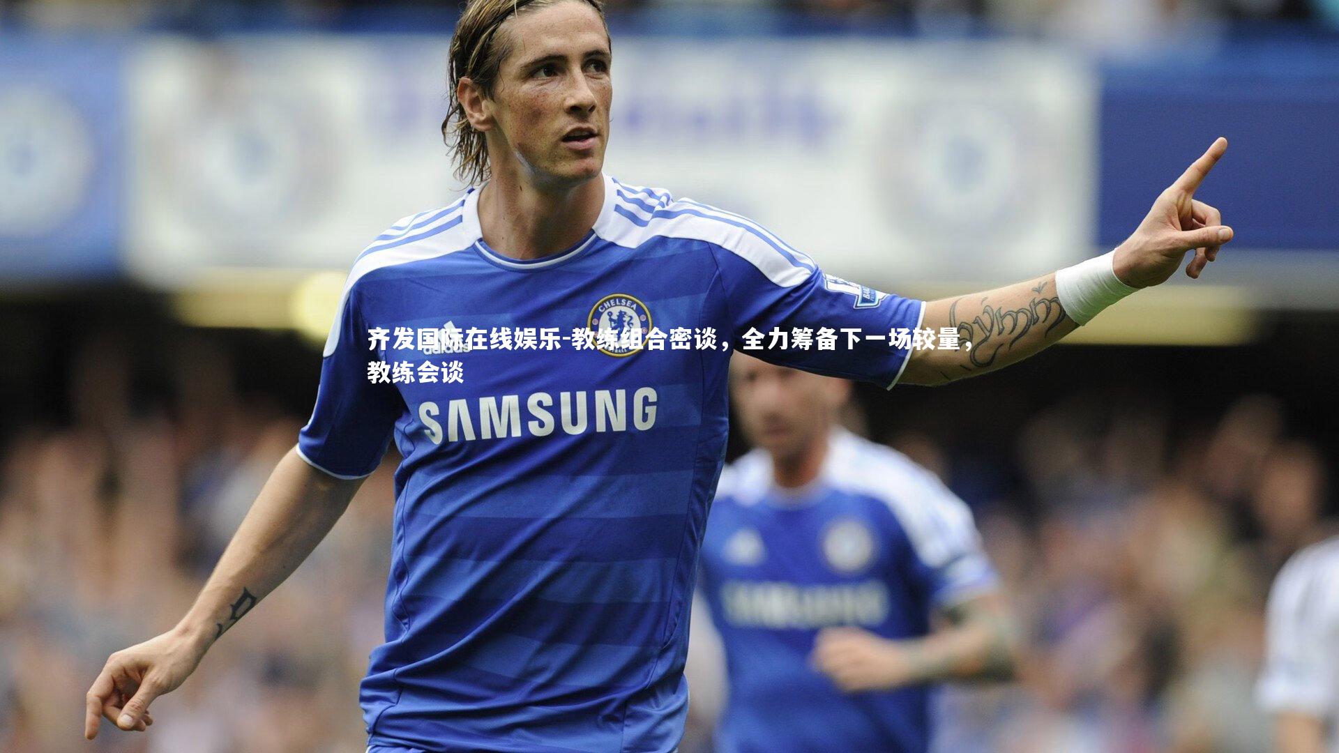 齐发国际在线娱乐-教练组合密谈，全力筹备下一场较量，教练会谈